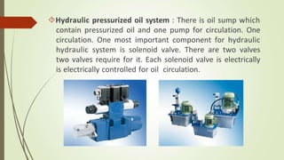 Hydraulic pressurized oil system : There is oil sump which
contain pressurized oil and one pump for circulation. One
circulation. One most important component for hydraulic
hydraulic system is solenoid valve. There are two valves
two valves require for it. Each solenoid valve is electrically
is electrically controlled for oil circulation.
 