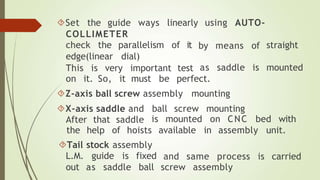using AUTO-
by means of straight
Set the guide ways linearly
COLLIMETER
check the parallelism of it
edge(linear dial)
This is very important test as saddle is mounted
on it. So, it must be perfect.
Z-axis ball screw assembly mounting
X-axis saddle and ball screw mounting
After that saddle is mounted on CNC bed with
the help of hoists
Tail stock assembly
L.M. guide is fixed
available in assembly unit.
and same process is carried
out as saddle ball screw assembly
 