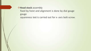 Head stock assembly
fixed by hoist and alignment is done by dial gauge
gauge
squareness test is carried out for x-axis bolt-screw.
 