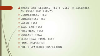  THERE ARE SEVERAL TESTS USED IN ASSEMBLY,
AS DESCRIBED BELOW.
 GEOMETRICAL TEST
 SQUARENESS TEST
 LASER TEST
 BALL BAR TEST
 PRACTICAL TEST
 COOLANT TRIAL
 ELECTRICAL FINAL TEST
 FINAL INSPECTION
 PRE DISPATCHED INSPECTION
 
