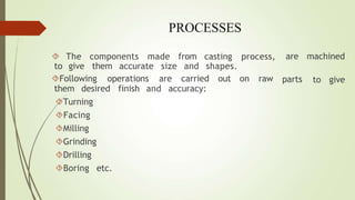 PROCESSES
 The components made from
to give them accurate size and
casting process,
shapes.
parts
are machined
to give
Following operations are carried out on raw
them desired finish and accuracy:
Turning
Facing
Milling
Grinding
Drilling
Boring etc.
 
