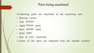 Parts being machined
 Following parts are machined at the machining unit:
• Bearing covers
parts
shaft
• Tool
• Jigs&
• Main
• Work
• Bed
sockets
fixture
spindle
table
of CNC
 Some of the
machines
parts are imported from the outside vendors
 