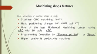 Machining shops features
Main attractions of machine shops at
 5 phase CNC machining
 Head positioning changer
Jyoti:
centre
and multi tool ATC.
the best Machining center having
 One of
APC with 60 tools
Horizontal
ATC.
Controller by ‘Siemens pt. Ltd.’ or ‘Fanuc’
 Programming
 Higher quality & productivity machines
 