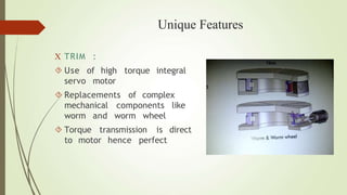 Unique Features
 TRIM :
 Use of high torque integral
servo motor
 Replacements of complex
mechanical components like
worm and worm wheel
 Torque transmission is direct
to motor hence perfect
 