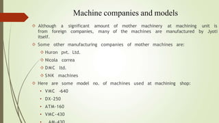 Machine companies and models
unit is
of mother machinery at machining
of the machines are manufactured by Jyoti
 Although a significant amount
from foreign companies, many
itself.
 Some other manufacturing companies of mother machines are:
 Huron pvt. Ltd.
 Nicola correa
 DMC ltd.
 SNK machines
 Here are
• VMC
some model no. of machines used at machining shop:
-640
• DX-250
• ATM-160
• VMC-430
 