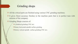 Grinding shops
 All the critical parts are finished using various CNC grinding machines.
 It gives finest accuracy finishes to the machine parts that is in perfect tune with
mission of the company.
 Grinding Shops consists of:
Cylindrical grinding CNC m/c
Rotary horizontal-spindle surface grinding
Rotory vertical-spindle surface grinding CNC m/c.
 