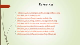 References
1. http://www.jyoti.co.in/company_profile.aspx?pg=abt&sub=comp
2. http://www.jyoti.co.in/category.aspx
3. http://www.jyoti.co.in/foundry.aspx?pg=str&sub=fdry
4. http://www.jyoti.co.in/mfg_excellence.aspx?pg=str&sub=mfg
5. http://www.jyoti.co.in/sheet_metal_shop.aspx?pg=str&sub=sms
6. http://www.jyoti.co.in/paint_shop.aspx?pg=str&sub=paint
7. http://www.jyoti.co.in/research_dev.aspx?pg=str&sub=rd
8. http://www.jyoti.co.in/training.aspx?pg=str&sub=training
9. http://www.jyoti.co.in/qlty_assurance.aspx?pg=str&sub=qlty
 