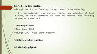1. LASER cutting machine
Trumpf machine of Germany having Laser cutting technology.
 It is semiautomatic type and only loading and unloading of sheet
all done by machine itself according
is done,
to program
other operations are
given to it.
2. Bending machine
True band 5050
Trumpf CNC press brake machine
3. Robotic welding machines
4. Grinding equipments
 