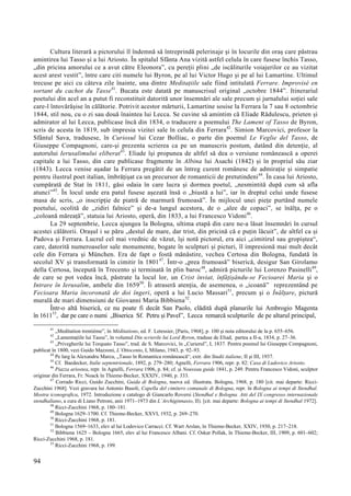 94
Cultura literară a pictorului îl îndemnă să întreprindă pelerinaje și în locurile din oraș care păstrau
amintirea lui Tasso și a lui Ariosto. În spitalul Sfânta Ana vizită astfel celula în care fusese închis Tasso,
„din pricina amorului ce a avut către Eleonora”, cu pereții plini „de iscăliturile voiajerilor ce au vizitat
acest arest vestit”, între care citi numele lui Byron, pe al lui Victor Hugo și pe al lui Lamartine. Ultimul
trecuse pe aici cu câteva zile înainte, una dintre Meditațiile sale fiind intitulată Ferrare. Improvisé en
sortant du cachot du Tasse41
. Bucata este datată pe manuscrisul original „octobre 1844”. Itinerariul
poetului din acel an a putut fi reconstituit datorită unor însemnări ale sale precum și jurnalului soției sale
care-l întovărășise în călătorie. Potrivit acestor mărturii, Lamartine sosise la Ferrara la 7 sau 8 octombrie
1844, stil nou, cu o zi sau două înaintea lui Lecca. Se cuvine să amintim că Eliade Rădulescu, prieten și
admirator al lui Lecca, publicase încă din 1834, o traducere a poemului The Lament of Tasso de Byron,
scris de acesta în 1819, sub impresia vizitei sale în celula din Ferrara42
. Simion Marcovici, profesor la
Sfântul Sava, tradusese, în Curiosul lui Cezar Bolliac, o parte din poemul Le Veglie del Tasso, de
Giuseppe Compagnoni, care-și prezenta scrierea ca pe un manuscris postum, datând din detenție, al
autorului Ierusalimului eliberat43
. Eliade își propunea de altfel să dea o versiune românească a operei
capitale a lui Tasso, din care publicase fragmente în Albina lui Asachi (1842) și în propriul său ziar
(1843). Lecca venise așadar la Ferrara pregătit de un întreg curent românesc de admirație și simpatie
pentru ilustrul poet italian, îmbrățișat ca un precursor de romanticii de pretutindeni44
. În casa lui Ariosto,
cumpărată de Stat în 1811, găsi odaia în care lucra și dormea poetul, „nesmintită după cum să afla
atunci”45
. În locul unde era patul fusese așezată însă o „biustă a lui”, iar în dreptul celui unde fusese
masa de scris, „o inscripție de piatră de marmură frumoasă”. În mijlocul unei piețe purtând numele
poetului, ocolită de „zidiri falnice” și de-a lungul acestora, de o „alee de copaci”, se înălța, pe o
„coloană măreață”, statuia lui Ariosto, operă, din 1833, a lui Francesco Vidoni46
.
La 29 septembrie, Lecca ajungea la Bologna, ultima etapă din care ne-a lăsat însemnări în cursul
acestei călătorii. Orașul i se păru „destul de mare, dar trist, din pricină că e puțin lăcuit”, de altfel ca și
Padova și Ferrara. Lucrul cel mai vrednic de văzut, își notă pictorul, era aici „cimitirul sau gropiștea“,
care, datorită numeroaselor sale monumente, bogate în sculpturi și picturi, îl impresionă mai mult decât
cele din Ferrara și München. Era de fapt o fostă mănăstire, vechea Certosa din Bologna, fundată în
secolul XV și transformată în cimitir în 180147
. Într-o „prea frumoasă” biserică, desigur San Girolamo
della Certosa, începută în Trecento și terminată în plin baroc48
, admiră picturile lui Lorenzo Pasinelli49
,
de care se pot vedea încă, păstrate la locul lor, un Crist înviat, înfățișându-se Fecioarei Maria și o
Intrare în Ierusalim, ambele din 165950
. Îi atraseră atenția, de asemenea, o „icoană” reprezentând pe
Fecioara Maria încoronată de doi îngeri, operă a lui Lucio Massari51
, precum și o Înălțare, pictură
murală de mari dimensiuni de Giovanni Maria Bibbiena52
.
Într-o altă biserică, ce nu poate fi decât San Paolo, clădită după planurile lui Ambrogio Magenta
în 161153
, dar pe care o numi „Biserica Sf. Petru și Pavel”, Lecca remarcă sculpturile de pe altarul principal,
41
„Meditation trentième”, în Méditations, ed. F. Letessier, [Paris, 1968], p. 100 și nota editorului de la p. 655–656.
42
„Lamentațiile lui Tassu”, în volumul Din scrierile lui Lord Byron, traduse de Eliad, partea a II-a, 1834, p. 27–36.
43
„Privegherile lui Torquato Tasso”, trad. de S. Marcovici, în „Curierul”, I, 1837. Pentru poemul lui Giuseppe Compagnoni,
publicat în 1800, vezi Guido Mazzoni, L’Ottocento, I, Milano, 1943, p. 92–93.
44
Pe larg la Alexandru Marcu, „Tasso în Romantica românească“, extr. din Studii italiene, II și III, 1937.
45
Cf. Baedecker, Italie septentrionale, 1892, p. 279–280; Agnelli, Ferrara 1906, repr. p. 82: Casa di Ludovico Ariosto.
46
Piazza ariostea, repr. în Agnelli, Ferrara 1906, p. 84; cf. și Nouveau guide 1841, p. 249. Pentru Francesco Vidoni, sculptor
originar din Ferrara, Fr. Noack în Thieme-Becker, XXXIV, 1940, p. 333.
47
Corrado Ricci, Guido Zucchini, Guida di Bologna, nuova ed. illustrata. Bologna, 1968, p. 180 [cit. mai departe: Ricci-
Zucchini 1968]. Vezi gravura lui Antonio Basoli, Capella del cimitero comunale di Bologna, repr. în Bologna ai tempi di Stendhal.
Mostra iconografica, 1972. Introduzione e catalogo di Giancarlo Roversi (Stendhal e Bologna. Atti del IX congresso internazionale
stendhaliano, a cura di Liano Petroni, anii 1971–1973 din L’Archiginnasio, II). [cit. mai departe: Bologna ai tempi di Stendhal 1972].
48
Ricci-Zucchini 1968, p. 180–181.
49
Bologna 1629–1700. Cf. Thieme-Becker, XXVI, 1932, p. 269–270.
50
Ricci-Zucchini 1968, p. 181.
51
Bologna 1569–1633, elev al lui Lodovico Carracci. Cf. Wart Arslan, în Thieme-Becker, XXIV, 1930, p. 217–218.
52
Bibbiena 1625 – Bologna 1665, elev al lui Francesco Albani. Cf. Oskar Pollak, în Thieme-Becker, III, 1909, p. 601–602;
Ricci-Zucchini 1968, p. 181.
53
Ricci-Zucchini 1968, p. 199.
 