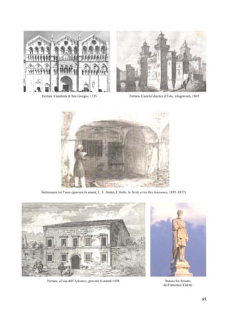 95
Ferrara. Catedrala di San Giorgio, 1135. Ferrara. Castelul ducilor d’Este, xilogravură, 1865.
Închisoarea lui Tasso (gravura în aramă, L. E. Audot, L’Italie, la Sicile et les Iles Ioniennes, 1835–1837).
Ferrara. «Casa dell’Ariosto», gravură în aramă 1838. Statuia lui Ariosto,
de Francesco Vidoni.
 