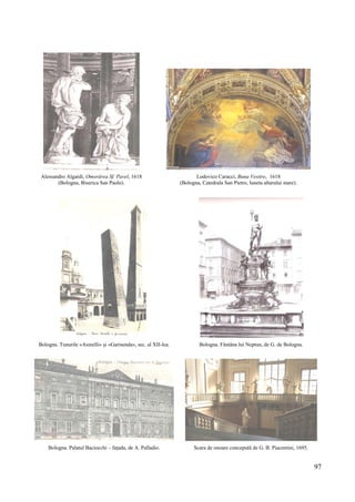 97
Alessandro Algardi, Omorârea Sf. Pavel, 1618
(Bologna, Biserica San Paolo).
Lodovico Caracci, Buna Vestire, 1618
(Bologna, Catedrala San Pietro, luneta altarului mare).
Bologna. Tunurile «Asinelli» și «Garisenda», sec. al XII-lea. Bologna. Fântâna lui Neptun, de G. de Bologna.
Bologna. Palatul Baciocchi – fațada, de A. Palladio. Scara de onoare concepută de G. B. Piacentini, 1695.
 