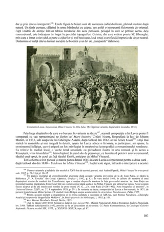 103
dar și prin câteva interpretări106
. Unele figuri de boieri sunt de asemenea individualizate, părând studiate după
natură. Un tânăr curtean, călărind în urma bătrânului cu calpac, are astfel o interesantă fizionomie de oriental.
Fapt vrednic de atenție într-un tablou românesc din acea perioadă, peisajul în care se petrece scena, deși
convențional, este îndeajuns de bogat în precizări topografice. Cetatea, din care vedem poarta Sf. Gheorghe,
prin care a intrat voievodul, o parte a zidurilor și trei bastioane, lasă totuși o artificială impresie de decor teatral.
Dinăuntru se înalță câteva turnuri ascuțite de biserici și un fel de „campanile” italienesc.
Constantin Lecca, Intrarea lui Mihai Viteazul în Alba Iulia, 1845 (prima variantă, disparută in incendiu, 1938).
Prin larga răspândire de care s-a bucurat în varianta sa târzie107
, această compoziție a lui Lecca poate fi
comparată cu cea reprezentând pe Ștefan cel Mare înaintea Cetății Neamț, litografiată la Iași de Johann
Müller, în 1833, sub auspiciile lui Gheorghe Asachi, după tabloul din 1812, al lui Felice Giani108
. Deși mai
statică în ansamblu și mai inegală în detalii, opera lui Lecca aduce o fervoare, o participare, am spune, la
evenimentul înfățișat, care-i asigură un loc privilegiat în moștenirea iconografică a romantismului românesc.
Ea reînvie în mediul local, o veche temă umanistă, cu precedente ilustre în arta romană și în aceea a
Renașterii, tema triumfului109
, întruchipând, în șirul său de personaje, ce înaintează potrivit unui ceremonial,
idealul unei epoci, în cazul de față idealul Unirii, anticipat de Mihai Viteazul.
Tot la Roma a fost pictată și marea pânză datată 1845, în care Lecca a reprezentat pentru a doua oară –
după tabloul său din 1830 – Uciderea lui Mihai Viteazul110
. Faptul este sigur, întrucât o interpetare a acestei
106
Pentru variantele și reluările din secolul al XVII-lea ale acestei gravuri, vezi Andrei Pippidi, Mihai Viteazul în arta epocii
sale, 1987, p. 29–33 și pl. 10–12.
107
Un prețios exemplar al cromolitografiei executate după această variantă, provenind de la dr. Ioan Rațiu, se păstra la
Biblioteca „V. A. Urechia” din Galați (Oprescu, Grafica I, 1942, p. 83). În vara anului 1861, în calitate de membru al unei
deputațiuni trimise de românii din Transilvania, spre a susține drepturile acestora în fața guvernului austriac, dr. Ioan Rațiu s-a
prezentat înaintea împăratului Franz Iosef într-un costum copiat după acela al lui Mihai Viteazul din tabloul lui Lecca. Acest costum
fusese adoptat și de alți intelectuali români de peste munți (N. G., „Dr. Ioan Rațiu [1828–1902]. Note biografice și amintiri”, în
Universul literar, XLIV, nr. 37, 8 septembrie 1928, p. 591). În varianta sa târzie, compoziția lui Lecca a fost copiată, în 1871, de
pictorul transilvănean Mihai Șerban. Cf. studiul Liviei Drăgoi asupra acestui artist, în Acta Musei Porolissensis, Zalău, 1977.
108
Pentru această stampă și răspândirea ei în prima jumătate a secolului al XIX-lea, vezi Remus Niculescu, „Gheorghe
Asachi și începuturile litografiei în Moldova”, în Studii și cercet. de bibliologie, I, 1955, p. 100.
109
Vezi Werner Weisbach, Trionfi, Berlin, 1919.
110
Ulei pe pânză 1240×1750. Semnat și datat st. jos: Lecca/1845. Muzeul Național de Artă al României, Galeria Națională,
inv. 3566. Tabloul achizițional în 1952, provine de la un descendent al pictorului. Cf. Paula Constantinescu, în Catalogul Galeriei
Naționale. Pictura secolul XIX, 1975, p. XXXVIII–XXXIX, repr. pl. 87.
 