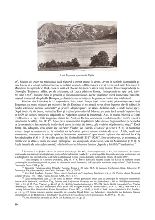 86
Lacul Tegensee la picioarele Alpilor.
an8
. Niciun alt izvor nu precizează dacă pictorul a pornit atunci la drum. Avem în schimb însemnările pe
care Lecca și le-a luat mult mai târziu, cu prilejul unei alte călătorii, care a avut loc în mod cert9
. Ele încep la
München, în septembrie 1844, ceea ce arată că plecase din țară cu câtva timp înainte. Din corespondența lui
Gheorghe Tattarescu aflăm, pe de altă parte, că Lecca părăsise Roma, îndreptându-se spre țară, către
20 iulie 184510
. Inedite până în prezent și niciodată utilizate, aceste însemnări oferă numeroase precizări
privind itinerariul său până la Bologna, preferințele sale artistice și în genere orizontul său intelectual.
Plecând din München la 10 septembrie, dată notată firește după stilul vechi, pictorul traversă lacul
Tegensee, cu munți stâncoși pe maluri și lat cât Dunărea, și se angajă pe un drum îngustat de văi adânci, în
fundul cărora se auzeau „cataracte“ și, printre „deșii copaci”, se zărea „licărind unde și unde luciul apei”.
După două zile de drum, intrând în Tirol și trecând prin orășelul Schwaz, ce purta încă urmele luptelor date
în 1809 de tirolezi împotriva stăpânirii lui Napoleon, ajunse la Innsbruck. Aici, în marea biserică a Curții
(Hofkirche), se opri întâi dinaintea statuii lui Andreas Hofer, „căpetenia revoluționerilor tiroli”, operă a
vienezului Schaller, din 183311
. Apoi privi monumentul împăratului Maximilian, îngenuncheat pe lespedea
sa de mormânt și înconjurat de o adevărată curte de statui de bronz, „ale vechilor stăpânitori și vitezi”. Două
dintre ele, adăugăm, erau opere ale lui Peter Vischer cel Bătrân, Teodoric și Artur (1513), în fantastice
armuri bogat ornamentate, și în atitudini cu inflexiuni gotice anume căutate de artist. Altele, mult mai
numeroase, concepute în același spirit de întoarcere „romantică” spre trecut, ieșiseră din atelierul lui Gilg
Sesselschreiber (1511–1516) și din acela al lui Stefan Godl (1517-1528)12
. Este de observat, de asemenea, că
printre ele se aflau și statui ale unor principese, ca Kunigunde de Bavaria, sora lui Maximilian (1515). Pe
fețele laterale ale mărețului cenotaf, reliefuri tăiate în alabastru ilustrau „faptele și bătăliile” împăratului13
.
8
Însemnare a lui Ștefan Golescu, în carnetul pictorului [C] fila 55v
: „Toate simțirile trec, se duc, sunt vremelnice, dar simțirea
prieteșugului este statornică și mângâietoare pentru sufletul cel simțitor. Așadar [...] și.prieteșugul tău, înlesnindu-se cu noo sentimenturi ce o
să dobândești în prea slăvita Europă, să să înalțe și să hrănească în sineș veșnică pomenire pentru al tău prieten. 18 martie 1831”.
9
Textul integral, în Carnetele pictorului, [D], ff. 3r
–8v
. Într-o publicație recentă asupra lui Lecca se vorbește despre
„informațiile neconfirmate privind un jurnal de călătorie în sudul Germaniei, în Elveția și în mai multe orașe italiene” (Paul Rezeanu,
Constantin Lecca, 1988, p. 8).
10
Gheorghe Tattarescu către Petrache Poenaru, Roma, c 20 iulie 1845, în Jacques Wertheimer-Ghica, Gheorghe M.
Tattarescu. Un pictor român și veacul său, București, 1958, p. 28–29.
11
Vezi Carl Landsee, Neuester Führer durch Innsbruck und Umgebung, Innsbruck, f.a., p. 26. Pentru Johann Nepomuk
Schaller (Viena, 1777–1842), Thieme-Becker, XXIX, 1935, p. 575.
12
Lecca menționează doar „24 de statue de bronz”. Pentru principalii artiști care au participat la realizarea ansamblului
funerar de la Innsbruck, vezi Horst Vey, Painting and Sculpture in Germany and the Netherlands, 1500 to 1600, Harmondsworth,
1969, p. 24, pl. 12 (Peter Vischer), p. 44–45, pl. 13–14 (Gilg Sesselschreiber) și p. 253–254 (Stefan Godl). Asupra lui Peter Vischer
(Nürnberg c. 1460–1529), vezi amănunțitul articol al lui Fritz Traugott Schulz, în Thieme-Becker, XXXIV, 1940, p. 404–409. Cf. și
Ludwig Baldass, Der Künstlerkreis Kaiser Maximilians, Viena, 1923, p. 10–11, pl. 6–10. O listă a tuturor statuilor în Carl Landsee,
op. cit., p. 22. Pentru istoricul acestui ansamblu, de consultat David Ritter von Schonherr, „Geschichte des Grabmals Kaisers
Maximilian I, in der Hofkirche zu Innsbruck“, în Jahrbuch der kunsthistorischen Sammlungen, XI, 1893, p. 140–268.
13
Lista reliefurilor, în număr de 24, în Carl Landsee, loc. cit., p. 22.
 