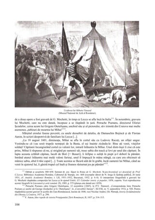 104
Uciderea lui Mihaiu Viteazul
(Muzeul Național de Artă al României).
de a doua opere a fost gravată de G. Mochetti, în timp ce Lecca se afla încă în Italia111
. În noiembrie, gravura
lui Mochetti, care nu este datată, începuse a se răspândi în țară. Petrache Poenaru, directorul Eforiei
Școalelor, cerea acum lui Grigore Otetelișanu, unchiul său și al pictorului, să-i trimită din Craiova mai multe
asemenea „tablouri de moartea lui Mihai”112
.
Sfârșitul eroului fusese povestit, cu unele deosebiri de detaliu, de Damaschin Bojincă și de Florian
Aaron, în scrieri deopotrivă de familiare lui Lecca [...].
„La 18 august 1601, dimineața, Mihai se afla în cortul său cu Ludovic Racoți, un ofițer ungur.
Vestindu-se că i-au sosit trupele nemțești de la Basta, el eși înainte zicându-le: Bine ați venit, vitejilor
soldați! Căpitanii încungiurând cortul cu valonii lor, intrară înlăuntru la Mihai. Unul dintr-înșii îi zise că este
prins, Mihai îi răspunse că nu, și strigând pe oamenii săi, trase sabia din teacă și lovi pe unul din căpitani. În
lupta aceasta celălalt căpitan, Iacob de Bori [= Beauri], îi înfipse o suliță în piept și-l doborî la pământ.
Intrând atunci înlăuntru mai mulți valoni furioși, unul îl împușcă în mâna stângă, cu care era obicinuit să
mânice sabia, altul îi tăie capul [...]. Toate acestea se făcură atât de în grabă, încât oamenii lui Mihai, când au
venit în ajutorul lui, îi găsiră trupul cel înalt și frumos răsturnat jos pe pământ”113
.
111
Dăltiță și acuaforte 380×458. Semnat dr. jos: Săpat la Roma de G. Mochetti. St.jos:Invent[at] sci desen[at] de Prof.
C.Lecca. Biblioteca Academiei Române, Cabinetul de Stampe, inv. 668 (exemplar dăruit de N. Iorga în Ședința publică, 26 iunie
1931, cf. Analele Academiei Române, t. LII, 1931–1932, București, 1932. p. 6–8). O interpretare litografiată a gravurii lui
G. Mochetti răspândea compoziția lui Lecca și în ajunul Unirii. Cf. Calendar istoric și popular, 1858, coperta. Vezi reproducerea
acestei litografii în Literatură și artă română. IX, 1905, p. 575 (planșa este datată aici 1859).
112
Petrache Poenaru către Grigore Otetelișanu, 12 noiembrie [1845], în P.V. Năsturel, „Corespondența între Petrache
Poenaru și unchii săi George (Iordache) și G. Otetelișanu”, în „Convorbiri literare”, XLVIII, nr. 9, septembrie 1914, p. 920. Pentru
răspândirea acestei gravuri în școlile din Țara Românească, înainte de 1848, vezi Nicolae Andrei, Gh. Pârnuță, Istoria învățământului
din Oltenia, I, Craiova, 1977, p. 298.
113
F. Aaron, Idee repede de istoria Prințipatului Țării Românești, II, 1837, p. 314–315.
 
