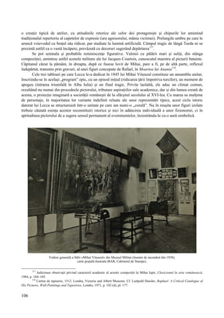 106
o creație tipică de atelier, cu atitudinile retorice ale celor doi protagoniști și chipurile lor amintind
tradiționalul repertoriu al capetelor de expresie (ura agresorului, mânia victimei). Prelungile umbre pe care le
aruncă voievodul cu brațul său ridicat, par studiate la lumină artificială. Câmpul tragic de lângă Turda ni se
prezintă astfel ca o vastă încăpere, prevăzută cu decoruri sugerând depărtarea117
.
Se pot semnala și probabile reminiscențe figurative. Valonii cu pălării mari și suliți, din stânga
compoziției, amintesc astfel scenele militare ale lui Jacques Courtois, cunoscutul maestru al picturii bataiste.
Căpitanul căzut la pământ, în dreapta, după ce fusese lovit de Mihai, pare a fi, pe de altă parte, reflexul
îndepărtat, transmis prin gravuri, al unei figuri concepute de Rafael, în Moartea lui Anania118
.
Cele trei tablouri pe care Lecca le-a dedicat în 1845 lui Mihai Viteazul constituie un ansamblu unitar,
înscriindu-se în același „program” epic, cu un episod inițial (ridicarea țării împotriva turcilor), un moment de
apogeu (intrarea triumfală în Alba Iulia) și un final tragic. Privite laolaltă, ele aduc un climat comun,
rezultând nu numai din procedeele pictorului, tributare aspirațiilor sale academice, dar și din lumea creată de
acesta, o proiecție imaginară a societății românești de la sfârșitul secolului al XVI-lea. Cu marea sa mulțime
de personaje, în majoritatea lor variante indefinit reluate ale unor reprezentări tipice, acest ciclu istoric
datorat lui Lecca se structurează într-o unitate pe care am numi-o „corală”. Nu în reușita unor figuri izolate
trebuie căutată esența acestor reconstituiri istorice și nici în adâncirea individuală a unor fizionomii, ci în
aptitudinea pictorului de a sugera sensul permanent al evenimentelor, înzestrându-le cu o aură simbolică.
Vedere generală a Sălii «Mihai Viteazul» din Muzeul Militar (înainte de incendiul din 1938),
carte poștală ilustrată (BAR, Cabinetul de Stampe).
117
Judicioase observații privind caracterul academic al acestei compoziții la Mihai Ispir, Clasicismul în arta românească,
1984, p. 104–105.
118
Carton de tapiserie, 1512. Londra, Victoria and Albert Museum. Cf. Luitpold Dussler, Raphael. A Critical Catalogue of
His Pictures, Wall-Paintings and Tapestries, Londra, 1971, p. 102 (d), pl. 177.
 