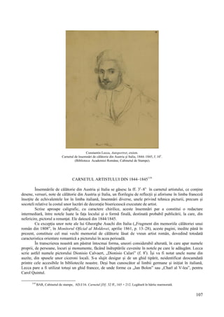 107
Constantin Lecca, Autoportret, creion.
Carnetul de însemnări de călătorie din Austria și Italia, 1844–1845, f. 10v
.
(Biblioteca Academiei Române, Cabinetul de Stampe).
CARNETUL ARTISTULUI DIN 1844–1845119
Însemnările de călătorie din Austria și Italia se găsesc la ff. 3r
–8v,
în carnetul artistului, ce conține
desene, versuri, note de călătorie din Austria și Italia, un florilegiu de reflecții și aforisme în limba franceză
însoțite de echivalentele lor în limba italiană, însemnări diverse, unele privind tehnica picturii, precum și
socoteli relative la costul unor lucrări de decorație bisericească executate de artist.
Scrise aproape caligrafic, cu caractere chirilice, aceste însemnări par a constitui o redactare
intermediară, între notele luate la fața locului și o formă finală, destinată probabil publicării, la care, din
nefericire, pictorul a renunțat. Ele datează din 1844/1845.
Cu excepția unor note ale lui Gheorghe Asachi din Italia („Fragment din memoriile călătoriei unui
român din 1808”, în Monitorul Oficial al Moldovei, aprilie 1861, p. 13–28), aceste pagini, inedite până în
prezent, constituie cel mai vechi memorial de călătorie lăsat de vreun artist român, dovedind totodată
caracteristica orientare romantică a pictorului în acea perioadă.
În transcrierea noastră am păstrat întocmai forma, uneori considerabil alterată, în care apar numele
proprii, de persoane, locuri și monumente, făcând îndreptările cuvenite în notele pe care le adăugăm. Lecca
scrie astfel numele pictorului Dionisio Calvaert, „Dionisio Calari” (f. 8r
). Își va fi notat unele nume din
auzite, din spusele unor ciceroni locali. S-a slujit desigur și de un ghid tipărit, neidentificat deocamdată
printre cele accesibile în bibliotecile noastre. Deși bun cunoscător al limbii germane și inițiat în italiană,
Lecca pare a fi utilizat totuși un ghid francez, de unde forme ca „Jan Bolon” sau „Charl al V-lea”, pentru
Carol Quintul.
119
BAR, Cabinetul de stampe, AD.I/16. Carnetul [D]. 32 ff., 165 × 212. Legătură în hârtie marmorată.
 