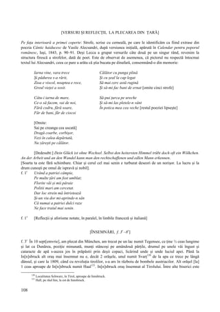 108
[VERSURI ȘI REFLECȚII, LA PLECAREA DIN ȚARĂ]
Pe fața interioară a primei coperte: Strofe, scrise cu cerneală, pe care le identificăm ca fiind extrase din
poezia Cântic haiducesc de Vasile Alecsandri, după versiunea inițială, apărută în Calendar pentru poporul
românesc, Iași, 1843, p. 90–91. Deși Lecca a grupat versurile câte două pe un singur rând, revenim la
structura firescă a strofelor, dată de poet. Este de observat de asemenea, că pictorul nu respectă întocmai
textul lui Alecsandri, ceea ce pare a arăta că știa bucata pe dinafară, consemnând-o din memorie:
Iarna vine, vara trece Călător cu punga plină
Și pădurea s-a rărit, Și cu șeal la cap legat
Zioa e viscol, noaptea e rece, Să mai cerc astă rugină
Greul vieței a sosit. Și să-mi fac bani de ernat [omite cinci strofe]
Câtu-i iarna de mare, Să-pui țurca pe ureche
Ce-o să facem, vai de noi, Și să-mi las pletele-n vânt
Fără codru, fără soare, În potica mea cea veche [restul poeziei lipsește]
Făr de bani, făr de ciocoi
[Omite:
Sai pe creanga cea uscată]
Dragă coarbe, corbișor,
Vezi în calea depărtată,
Nu zărești pe călător.
[Dedesubt:] Dein Glück ist ohne Wechsel. Selbst den heitersten Himmel trübt doch oft ein Wölkchen.
An der Arbeit und an den Wandel kann man den rechtschaffenen und edlen Mann erkennen.
[Soarta ta este fără schimbare. Chiar și cerul cel mai senin e turburat deseori de un norișor. La lucru și la
drum cunoști pe omul de ispravă și nobil].
f. 1r
Urând a patriei câmpie,
Pe multe țări am fost umblat;
Florite văi și mii pâraie
Politii mari am cercetat.
Dar loc strein mă întristează
Și-un viu dor mi-aprinde-n sân
Că numai a patriei dulci raze
Ne face traiul mai senin.
f. 1v
[Reflecții și aforisme notate, în paralel, în limbile franceză și italiană]
[ÎNSEMNĂRI, f. 3r
–8v
]
f. 3r
În 10 sept[emvrie], am plecat din München, am trecut pe un lac numit Tegensee, ce ține ½ ceas lungime
și lat ca Dunărea, poziție minunată, munți stâncoși pe amândouă părțile, drumul pe unele văi îngust și
cataracte de apă s-auzea jos în prăpăstii prin deșii copaci, licărind unde și unde luciul apei. Până la
In[n]sbruck alt oraș mai însemnat nu e, decât 2 orășele, unul numit Svarț120
de la apa ce trece pe lângă
dânsul, și care la 1809, când cu revoluția tirolilor, s-a ars în războiu de bombele austriacilor. Alt orășel [la]
1 ceas aproape de In[n]sbruck numit Haal121
. In[n]sbruck oraș însemnat al Tirolului. Între alte biserici este
120
Localitatea Schwarz, în Tirol, aproape de Innsbruck.
121
Hall, pe râul Inn, la est de Innsbruck.
 