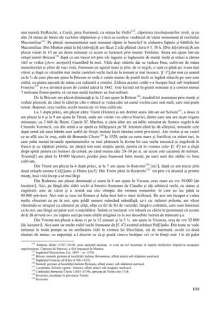 109
una numită Hofkirche, a Curții, prea frumoasă, cu statua lui Hofer122
, căpetenia revoluționarilor tiroli, și cu
alte 24 statue de bronz ale vechilor stăpânitori și vitezi ce ocolesc vrednicul de văzut monument al vestitului
Macsimilian123
. Pe păreții monumentului sunt minunat săpate în basrelief în alabastru faptele și bătăliile lui
Macsimilian. Din Minhen până la In[n]sbru[c]k am făcut 2 zile plătind chirie 6 f. 30 h. [Din In[n]sbru[c]k am
plecat vineri în 13 pe un drum minunat ce acum se lucrează prin munții Tirolului. Seara am ajuns într-un
orășel numit Bricsen124
după ce am trecut tot prin văi înguste și înghesuite de munți înalți și stânci a cărora
vârf se vedea [șters: acoperit] triumfând în nori. Văile deși strâmte dar se vedeau bine, cultivate de mâna
muncitorului și pline de vaci roșii, frumoase cu ugerul mare și plin, de oi negrii, o rasă ce până aci n-am mai
văzut, și după ce văzurăm mai multe casteluri vechi încă de la romani și mai încoace, [f. 3v
] dar mai cu seamă
ca la ¾ de ceas pân-am ajuns la Bricsen se vede o cetate numai de piatră încât se îngână stâncile pe care este
zidită, cu piatra așezată de mâna cea măiastră a omului. Zidirea acestei cetăți s-a început încă sub împăratul
Francisc125
și s-a săvârșit acum de curând adecă la 1842. Este lucrată tot în granit minunat și a costisit numai
7 milioane fiorini pentru că cei mai mulți lucrători au fost militari.
De la Bricsen am plecat dimineață și la 12 am ajuns la Botzen126
, trecând tot asemenea prin munți și
vedute pitorești, de când în când pe câte o stâncă se vedea câte un castel vechiu care mai mult, care mai puțin
ruinat. Boțenul, oraș vechiu, ocolit numai de vii bine cultivate.
La 3 după prânz, am plecat către Trient (Trento) și am dormit seara într-un sat Soliom127
, a doua zi
am plecat la 6 și la 9 am ajuns în Trient, unde am vizitat vro câteva biserici, dintre care una are nește organe
minunate, cu 3 668 de fluere. Capela Sf. Martino, a căria altar are un tablo minunat de frumos zugrăvit de
Cinarolo Veronezi, cea din urmă a sa operă ce înfățișează pe Sf. Ieronim când își dă sfârșitul, minutele cele
după urmă ale unui bătrân sunt astfel de firești imitate încât rămâne uimit privitorul. Am vizitat și un castel
ce se află aici în oraș, zidit de Bernardo Clezio128
la 1520, palat cu curte mare și fortificat cu ziduri tari, în
care palat numai tavanele apartamentelor se mai păstrează în forma lor cea veche mozaică și zugrăvită în
fresco și cu săpături poleite, iar păreții toți sunt simplu spoiți, pentru că în vremea cole- [f. 4r
] rei a slujit
drept spital pentru cei bolnavi de coleră, pe când murea câte 20–30 pe zi, iar acum este cazarmă de militari.
Trientu[l] are până la 18 000 lăcuitori, poziție prea frumoasă între munți, pe carii sunt des sădite vii bine
cultivate.
Din Trient am plecat la 4 după prânz, și la 7 am ajuns în Rotereto129
[sic!], după ce am trecut prin
două orășele anume Cal[l]iano și Olano [sic!]. Din Trient până în Rodereto130
tot prin vii drumul și printre
munți, însă viile încep a se mai lărgi.
Din Rodereto am plecat dimineață și seara la 6 am ajuns în Verona, oraș mare cu vro 50 000 [de
locuitori]. Aici, pe lângă alte zidiri vechi și biserici frumoase de Claudio și alți arhitecți vechi, cu statue și
zugrăveli, este de văzut și o Arenă sau circ olimpic din vremea romanilor, în care au loc până la
80 000 privitori. Aici este și casa lui Romeo și Julia însă într-o stare ticăloasă. De aici am început a vedea
multe obiceiuri ca pe la noi, spre pildă oameni mâncând mămăligă, ce-i zic italienii polenta, am văzut
vânzându-se struguri cu cântarul pe uliță, ulițe cu fel de fel de varietăți, lângă o cofetărie, care sunt întocmai
ca la noi, sau lângă un palat vezi o măciălărie. Îndată ce tocmești vro trăsură cu chirie te pomenești că scoate
de-ți dă arvună ce-i zic capara auzi pe toate ulițile strigând ca la noi deosebite lucruri de mâncare ș.a.
Din Verona am plecat a doua zi pe la 12 ceasuri și la 5 ½ am ajuns la Vicenza, oraș de vro 32 000
[de locuitori]. Aici sunt iar multe zidiri vechi frumoase de [f. 4v
] vestitul arhitect Pal[l]adio. Din toate se vede
minunat în toată pompa sa un amfiteatru zidit în vremea lui Dioclițian, tot de marmură, ocolit cu doaă
rânduri de statue, cu neputință a-l descrie ca să-și poată cineva închipui cel ce în ființă este. Un alt palat
122
Andreas Hofer (1767–1810), erou național austriac. A avut un rol însemnat în luptele tirolezilor împotriva ocupației
napoleoniene. Capturat de francezi, a fost împușcat la Mantua
123
Împăratul Maximilian I (n. 1459 – m. 1519).
124
Brixen, numele german al localității italiene Brissanone, aflată atunci sub stăpânire austriacă
125
Împăratul Francisc al II-lea (1768–1835).
126
Numele german al localității italiene Bolzano, aflată atunci sub stăpânire autriacă.
127
Localitatea Salorno (germ.: Salurn), aflată atunci sub ocupație austriacă.
128
Cardinalul Bernardo Clesio (1485–1539), episcop de Trento din 1514.
129
Rovereto, localitate în provincia Trento.
130
Rovereto.
 