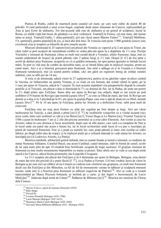 111
Puntea di Rialto, zidită de marmură peste canalul cel mare, pe care sunt zidite de piatră 40 de
prăvălii. O casă particulară a unui evreu bogat, cuprinde doaă statui minunate de Canova, reprezentând pe
Aias și [pe] Ector de alabastru. Tot într-această sală este de alabastru și un geniul al sculpturii, lucrat la
Roma, cu multă viață într-însul, de gândești c-o să-ți vorbească. Teatru[l] la Fenice, cel mai mare, dar numai
iarna se joacă. Teatru[l] Gallo, 1 sfanț parteru[l]; aici am văzut opera Marino Falieri135
, Teatru[l] Malibran,
5 h. parteru[l], pentru popolu[l] de jos, și încă alte doă mici. În Venezia sunt peste 3 000 gondole (caice) care
circulează ziua și noaptea ca trăsurile de prin orașele uscate.
Miercuri dimineață în 25 septemv[rie] am plecat din Veneția cu vaporul și la 2 am ajuns la Triest, ale
cărui zidiri și port acoperit de nenumărate corăbii se vedea pân-am ajuns la o depărtare de 1½ ceas. Poziția
Triestului e minunat de frumoasă, clima cu mult mai curată decât a Veneției, ulițile frumoase, largi, mai cu
seamă caldarâmul de lespezi de piatră pătrată, câte 2 palme lungi și 1½ lată. Orașul [f. 6v
] de trei părți e
ocolit de dealuri prea frumoase, acoperite cu vii și grădini minunate, iar spre partea apusului se întinde luciul
mării. În port se văd sute de corăbii de deosebite nații, ce se întind falnic pân în mijlocul orașului, printr-un
canal mare. Aici e și o biserică grecească prea frumoasă. Am uitat a adăuga că și în Veneția e o biserică
frumoasă rumânească, mai cu seamă pentru soldați, căci am găsit un regiment întreg de soldați rumâni
ardeleni, care se află aici de 14 ani.
A treia zi de dimineață, adecă vineri în 27 sept[emvrie], pentru că nu găsirăm vapor să plece curând
la Ancona, ne îmbarcarăm iar pentru Veneția, și cu toate că era furtună, dar având vântul la spate, pe la
1 ceas am ajuns în Venezia, adecă în 7 ceasuri. În zioa aceasta neputând viza pasaporturile degrab la consulii
pontific și al Toscanii, am plecat a doa zi dimineață la 7½ cu drumul de fier, iar la Padua, de unde am pornit
la 2½ după prânz spre Fer[r]ara. Seara abia am ajuns la Rovigo (un orășel), după ce am trecut pe pod
umblător (3/4 înainte de Rovigo) apa numită [spațiu liber]136
, ce este ca Oltul de mare, dar lină. În Rovigo am
dormit și a doa zi la 5 plecând pe la 8½ am ajuns la granița Papei, care este o apă de doaă ori ca Oltul, numită
[spațiu liber]137
. Pe la 10 am ajuns la Fer[r]ara, patria lui Ariosto și a doftorului Ferar, iubit prea mult de
craioveni.
Fer[r]ara este un oraș prea frumos cu ulițe pre regulate pe linii drepte și largi. Aici am văzut
închisoarea lui Tas[s]o, a cării păreți e plină [sic!] [f. 7r
] de iscăliturile voiajerilor ce a vizitat această (sic)
arest vestit, între care iscălituri se văd și a lui Biron [sic!], Victor Hugo și La Martin [sic]. Vestitul Tas[s]o la
1586 a șezut în închisoare 7 ani și 2 zile din pricina amorului ce a avut către Eleonora. Am vizitat și casa lui
Ariosto, odaia în care dormea și lucra nesmintită, după cum să afla atunci, care casă s-a cumpărat de Stat și
în locul unde era patul său acum e biusta lui, iar în locul scriitorului unde lucra el s-a pus o inscripție pe
piatră de marmură frumoasă. Este și o piață cu numele lui, care piață pătrată și mare este ocolită cu zidiri
falnice, pe lângă zidiri alee de copaci, și în mijlocul pieții pe o coloană măreață se vede statua lui Ariosto, cu
inscripția jos (A Lodovico Ariosto, La Patria).
Biserica catedrală, arhitectură gotică italiană, mai cu seamă fasada și turnul e minunat, cu mulțime de
statue frumoase înlăuntru. Castelul Ducal, sau acum Cardinal, castel minunat, zidit în formă de castel, ocolit
de un șanț mare plin de apă. O citadelă bine fortificată, ocupată de trupe austriece. O gropiște minunat de
frumoasă cu mai multe monumente împodobite cu statue și picturi. Între altele aici se vede și cea după urmă
operă a lui Canova, adecă biusta prietenului său Leopoldo Cicognara.
La 11½ noaptea am plecat din Fer[r]ara și la 6 dimineața am ajuns în Bologna. Bologna, oraș destul
de mare dar trist din pricină că e puțin lăcuit [f. 7v
], ca și Padua și Ferrara. Cel mai vrednic lucru de văzut în
Bologna și pe care nici un călător să nu-l treacă cu vederea este cimitirul sau gropiștea, cu mult mai frumoasă
decât cea din Fer[r]ara și din München, cu fel de fel de monumente variate în tablouri și sculptură minunat
lucrate, unde este și o biserică prea frumoasă cu tablouri zugrăvite de Pațineri138
. Aici se vede și o icoană
reprezentând pe Maica Precesta borțoasă, se închină pe o carte, și doi îngeri o încoronează, de Lucio
Mas[s]ari139
. Judecata după urmă de Canuti140
. Înălțarea de Biboena [sic!]141
. Biserica are numirea de Chiesa
dela Cistoza.
135
Marino Faliero, operă de Gaetano Donizetti (1834).
136
Râul Adige.
137
Fluviul Po.
138
Lorenzo Pasinelli (Bologna 1629–1700).
139
Lucio Massari (Bologna 1569–1633).
140
Domenico Maria Canuti (Bologna 1620–1684)
141
Giovanni Maria Bibbiena (Bibbiena 1625 – Bologna 1665).
 
