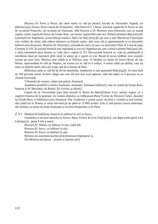 112
Biserica Sf. Petru și Pavel, ale căror statue se văd pe prestol, lucrate de Alexandro Algardi, tot
plafonul prea frumos fresco lucrat de Froțeschini. Altă biserică S. Chiara, minunat zugrăvită în fresco și ulei
de cavalerul Frațeschi, cât se poate de frumoasă. Altă biserică a Sf. Dominic prea frumoasă, mai cu seamă
capela vechie zugrăvită fresco de Guido Reni, iar încolo zugrăvelile sunt noi. Palatul prințului Ba[c]ioc[c]hi
(cumnatul lui Napoleon), acum trăiește numai o fată a lui Ba[c]ioc[c]hi, pe care o ține Marchizul Camer[a]ta
este vrednic de văzut, atât zidirea înăuntru cu felurite statue, atât scara cât și apartamentele și cu deosebite
tablouri prea frumoase. Biserica Sf. Petroni[o], colosală de mare, în care s-a încoronat Charl al V-lea de papa
Clemens al VII. În această biserică este îngropată și sora lui Napoleon pe care a ținut-o prințul Ba[c]ioc[c]hi,
a căria monument prea frumos se vede într-o capelă [f. 8r
]. Într-această biserică se vede pe pardoseală și
meridiana trasă pe marmură albă, încât la amiaz pe o gaură ce este făcută în tavan străbate raza soarelui
tocmai pe acea linie. Biserica este zidită la al XIII-lea veac. O fântână cu statue de bronz făcute de Jan
Bolon, reprezentând în vârf pe Neptun, iar tocma jos se văd în 4 colțuri, 4 sirene călări pe delfini, care își
storc cu mâinile țițele, din care curge apă de ia lumea de băut.
Biblioteca unde se văd fel de fel de antichități, fondatorul ei este generalul Ma[r]si[g]li. Un turn înalt
de 380 picioare numit Azineli, lângă care este alt turn mai scurt aplecat, zidit într-adins cu 8 picioare ce se
chiamă Garizendi.
Tribunalul de comers, zidire noă gotică, frumoasă.
Academia pontifică a artelor frumoase; minunate, frumoase [tablouri], mai cu seamă de Guido Reni,
Samson și Sf. Bonifațiu, de Rafael, Sf. Cecilia, și al[tele].
Capela de la Universitate prea bine lucrată în fresco de Barto[lo]meo Cezi, același zugrav ce a
zugrăvit biserica de la gropiște. Iar icoana altarului, ce înfățișează Buna Vestire de Dionisie Calari, dascălul
lui Guido Reni, și biblioteca prea frumoasă. Dar Academia a scăzut acum, nu prea e vizitată ca mai înainte,
căci când era în floarea ei urma într-însa pe an până la 12 000 școlari. Este și sală pentru cursul anatomiei,
dar închisă, cu statue de lemn frumoasă ce au fost transportate și în Paris.
[f. 8v
] Madona di Gal[l]iera, biserică cu tablouri în ulei și fresco.
Catedrala cu tavanul altarului în fresco, Buna Vestire de Luis Car[r]ac[c]i, cea după urmă operă a lui
Car[r]ac[c]i, peste 8 zile a murit.
Biserica Sf. Martin, cu tablouri în ulei, zidul alb.
Biserica Sf. Iacov, cu tablouri în ulei.
Biserica Sf. Pavel, cu tablouri în ulei.
Bolonia are asemenea poziție prea pitorească împrejurul ei.
Din Bolonia am plecat... [textul se oprește aici].
 