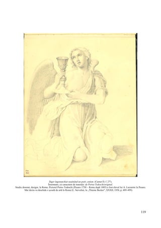 119
Înger îngenunchiat susţinând un potir, creion (Carnet D, f. 27r
).
Însemnare, cu caracetere de tranziție: de Petrus Tedeschi/original.
Studiu desenat, desigur, la Roma. Pictorul Pietro Tedeschi (Pesaro 1750 – Roma după 1805) a fost elevul lui A. Lazzarini la Pesaro.
Mai târziu va deschide o școală de artă la Roma (L. Servolini, în „Thieme Becker”, XXXII, 1938, p. 489–499).
 