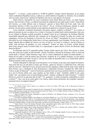 92
Dogelui”31
, ce costase, „numai poleitul ei, 18 000 de galbeni”, desigur ultimul Bucentaur, de pe puntea
căruia conducătorul Republicii arunca, o dată pe an, inelul simbolic al logodnei cu Adriatica. Era și modelul
unui vas numit „Iuliu Cezar”, destinat lui Napoleon, dar care n-a mai apucat a fi construit.
Dintre biserici, însemnările lui Lecca semnalează sumar Santa Maria dei Scalzi, „cu statue frumos
lucrate” San Giovanni e Paolo, „cu tablouri însemnate de sculptură de mai mulți meșteri vestiți”, Santa Maria
del Carmine, „cu multe tablouri mari și frumoase”, precum și Santa Maria dei Frari, unde, între alte
monumente funerare, îl află și pe acela al lui Canova32
. Era și o biserică românească, ridicată, ne spune
pictorul, mai ales pentru ostașii ardeleni ai unui regiment de grăniceri ce staționa în oraș de 14 ani.
Lecca menționă „Academia frumoaselor arte pentru zugravi, sculptori și arhitecți”33
, nu și marea ei
galerie de pictură, pe care s-ar părea că n-a vizitat-o. Cercetase în schimb unele colecții particulare, între care
pe cea strânsă la sfârșitul veacului precedent, în palatul Venier de pe Cannaregio, de Girolamo Manfrin,
memorabilă îndeosebi prin tablourile sale venețiene de la Giorgione la Guardi. Se aflau aici, printre alte
capodopere, Furtuna lui Giorgione și Portretul lui Ariosto de Tițian34
. Însemnările lui Lecca nu amintesc
însă decât Lucrezia bolognezului Guido Reni și Europa napoletanului Luca Giordano. În casa unui „evreu
bogat” admiră câteva sculpturi de Canova, un Aiax, un Hector, un Geniu al sculpturii, „lucrat la Roma, cu
multă viață într-însul, de gândești c-o să-ți vorbească”. Teatrul cel mare, La Fenice, nefiind deschis
decât iarna, pictorul asistă, la teatrul Gallo, la o reprezentație a operei Marino Faliero de Donizetti, după
drama lui Byron35
.
În dimineața zilei de 25 septembrie părăsi Veneția, luând vaporul spre Triest. Prin așezare și climă,
acest din urmă oraș îi plăcu în chip deosebit. „Poziția Triestului e minunat de frumoasă, clima cu mult mai
curată decât a Veneției, ulițile frumoase, largi, mai cu seamă caldarâmul de lespezi de piatră pătrată [...].
Orașul de trei părți e ocolit de dealuri prea frumoase, acoperite de vii și grădini minunate, iar spre partea
apusului se întinde luciul mării. În port se văd sute de corăbii de deosebite nații, ce se întind falnic până în
mijlocul orașului, printr-un canal mare“.
Felurite împrejurări îl siliră apoi să revină pentru o zi la Veneția, tot pe mare, deși timpul era furtunos.
Apoi porni din nou, de astă dată cu trenul, spre Ferrara, „patria lui Ariosto și a doftorului Ferar, iubit prea
mult de craioveni“. Datorită lui Lecca, devenit craiovean prin adopțiune, aflăm astfel de unde venise medicul
Petre Fieraru, care a desfășurat în Țara Românească o importantă activitate, începând din 1809, întâi la
Craiova și apoi în București36
. Atent la fizionomia așezărilor prin care trecea, pictorul observă cu mulțumire
că și aici la Ferrara ulițele erau „prea regulate, pe linii drepte și largi”. Catedrala, clădită în stil „gotic
italian”, din care admiră „mai cu seamă fasada și turnul”, conținea „mulțime de statue frumoase”37
. Castelul
Ducal era „ocolit de un șanț mare plin de apă”38
. În „gropiștea” cu multe monumente „împodobite cu statue
și picturi”39
, văzu „cea de pe urmă operă a lui Canova, adecă biusta prietenului său Leopoldo Cigonara”,
renumitul istoric al sculpturii italiene40
.
31
Cf. Charles Yriarte, Venise. Histoire, art, industrie, la ville, la vie, Paris, 1878, repr. p. 49: Le Bucentaure (d’après le
modèle conservé à l’Arsenal).
32
Monumentul a fost executat în marmură de elevii maestrului (B. Ferrari, Rinaldi, Zandomeneghi, Jacopo de’ Martini și
Fabris), după un proiect conceput de Canova însuși pentru acela al lui Tițian. Cf. G. K. Nagler, Künstler-Lexikon, II, München, 1835,
p. 333; P. Paoletti, în Thieme-Becker, V, 1911, p. 521.
33
Pentru Academia din Veneția, întemeiată în secolul al XVIII-lea, vezi Nikolaus Pevsner, Academies of Art. Past and
Present, Cambridge, 1941, p. 115, nota.
34
Cu privire la Girolamo Manfrin și la colecția sa, vezi Francis Haskell, op. cit., p. 573–576. Cf. și Ernst Förster, Handbuch
für Reisende in Italien, München, 1840, p. 770 (menționează Furtuna lui Giorgione, fără a-i da un titlu determinat: „eine unerklarte
Scene zwischen einem Greis, einer Frau und einem Kind im Freien“). În deceniile următoare colecția avea să fie dispersată treptat de
moștenitori (Adalbert Müller, Venedig. Seine Kunstschätze und Historischen Erinnerugen, Veneția, 1870, p. 157).
35
Opera Marino Faliero de Gaetano Donizetti fusese reprezentată pentru întâia oară la Paris, în 1834. Pentru teatrele
venețiene amintite de Lecca în însemnările sale, vezi Nouveau guide, 1841, p. 196.
36
Asupra acestui medic, care-și trecuse doctoratul la Padova în 1797, vezi V. Gomoiu, Gh. Gomoiu, Maria V. Gomoiu,
Repertoriu de medici etc., I, Brăila, 1938, p. 138; II, București, 1941, p. 56.
37
Vezi Lavagnino, Storia, 1936, p. 222, repr. p. 208.
38
Construcție începută în 1385. Vezi Lavagnino, Storia, 1936, p. 532; Giuseppe Agnelli, Ferrara e Pomposa, ed. a 3-a,
Bergamo, 1906, p. 28 [cit. mai departe: Agnelli, Ferrara 1906].
39
Vezi Agnelli, Ferrara, 1906, repr. p. 36: Convento dei certosini, ora cimitero comunale.
40
Leopoldo Cicognara (Ferrara 1767 – Veneția 1834), fost președinte al Academiei de Artă din Veneția, autor al unei celebre
Storia della scultura dal suo risorgimento in Italia fino al secolo di Canova, Veneția, 1813–1814.
 