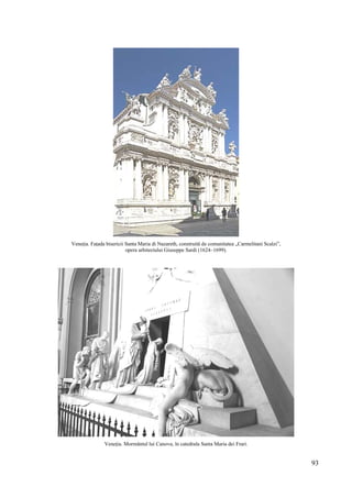 93
Veneția. Fațada bisericii Santa Maria di Nazareth, construită de comunitatea „Carmelitani Scalzi”,
opera arhitectului Giuseppe Sardi (1624–1699).
Veneția. Mormântul lui Canova, în catedrala Santa Maria dei Frari.
 