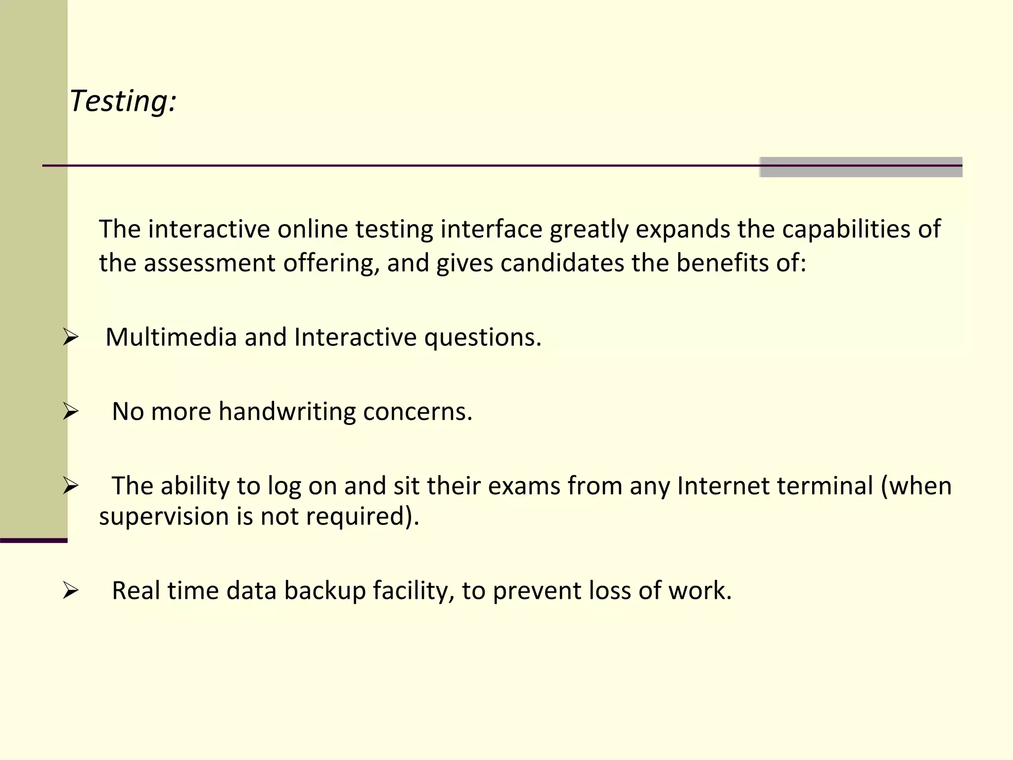 Testing:
The interactive online testing interface greatly expands the capabilities of
the assessment offering, and gives candidates the benefits of:
 Multimedia and Interactive questions.
 No more handwriting concerns.
 The ability to log on and sit their exams from any Internet terminal (when
supervision is not required).
 Real time data backup facility, to prevent loss of work.
 