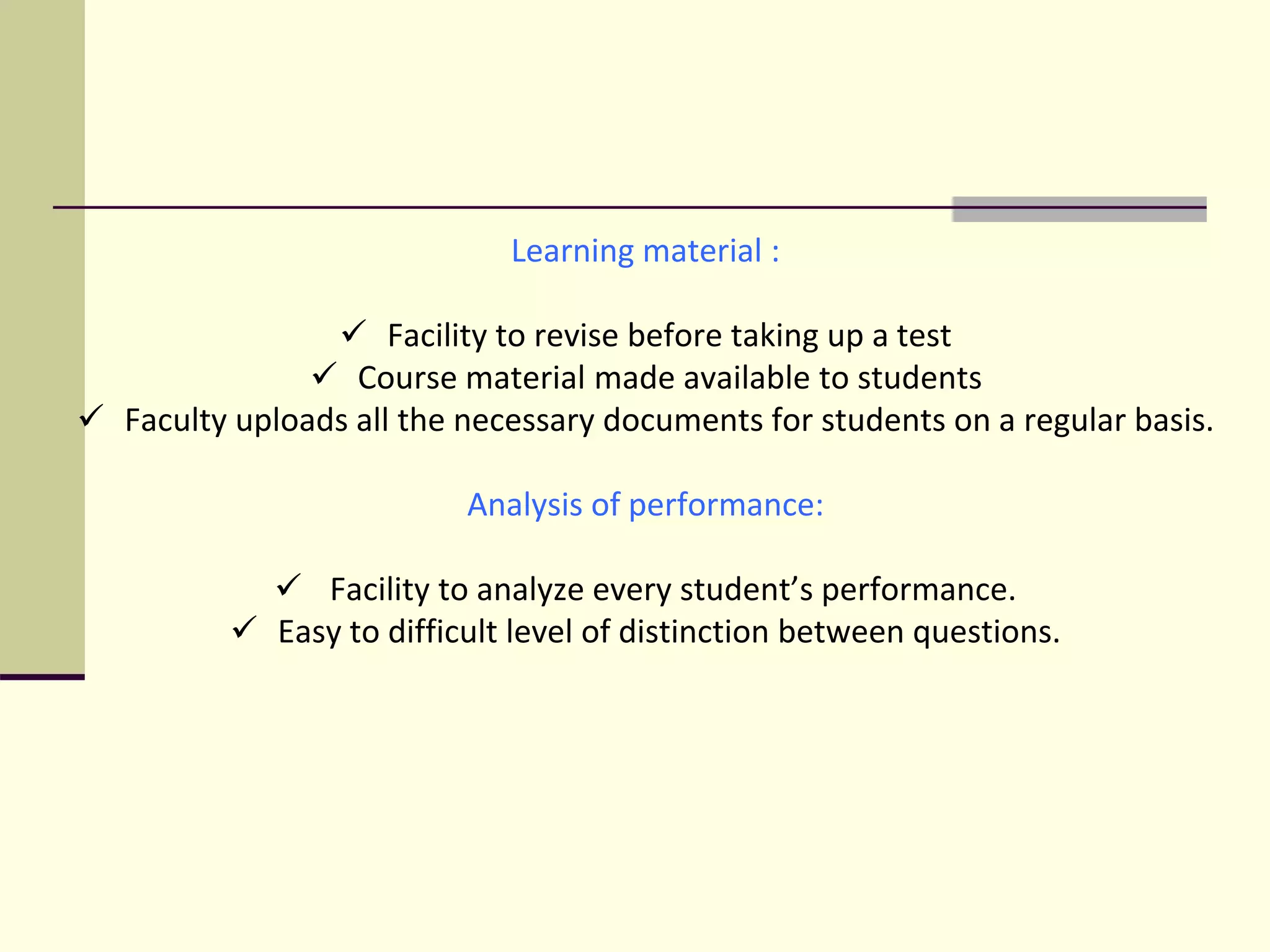 Learning material :
 Facility to revise before taking up a test
 Course material made available to students
 Faculty uploads all the necessary documents for students on a regular basis.
Analysis of performance:
 Facility to analyze every student’s performance.
 Easy to difficult level of distinction between questions.
 
