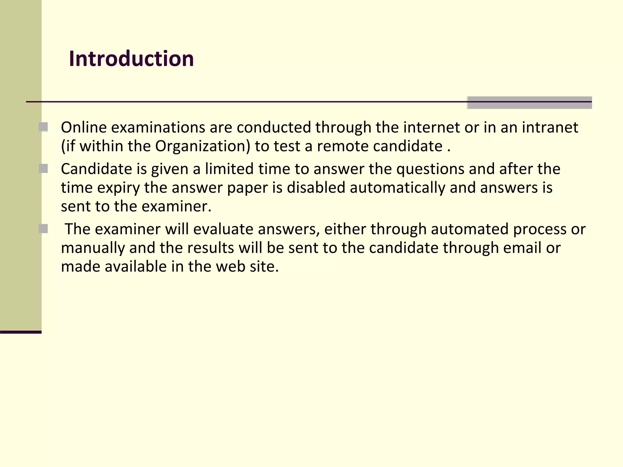 Introduction
 Online examinations are conducted through the internet or in an intranet
(if within the Organization) to test a remote candidate .
 Candidate is given a limited time to answer the questions and after the
time expiry the answer paper is disabled automatically and answers is
sent to the examiner.
 The examiner will evaluate answers, either through automated process or
manually and the results will be sent to the candidate through email or
made available in the web site.
 