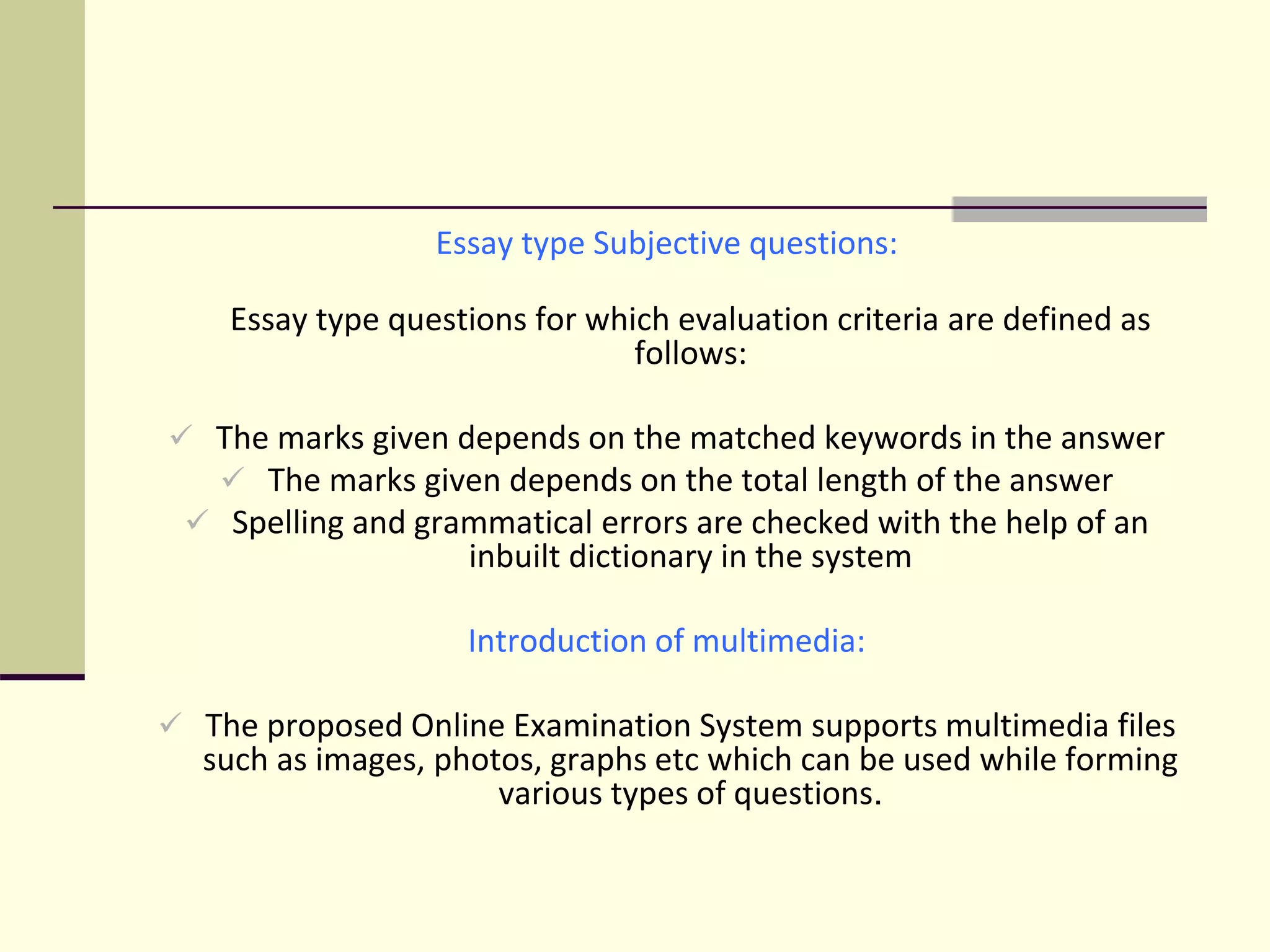 Essay type Subjective questions:
Essay type questions for which evaluation criteria are defined as
follows:
 The marks given depends on the matched keywords in the answer
 The marks given depends on the total length of the answer
 Spelling and grammatical errors are checked with the help of an
inbuilt dictionary in the system
Introduction of multimedia:
 The proposed Online Examination System supports multimedia files
such as images, photos, graphs etc which can be used while forming
various types of questions.
 