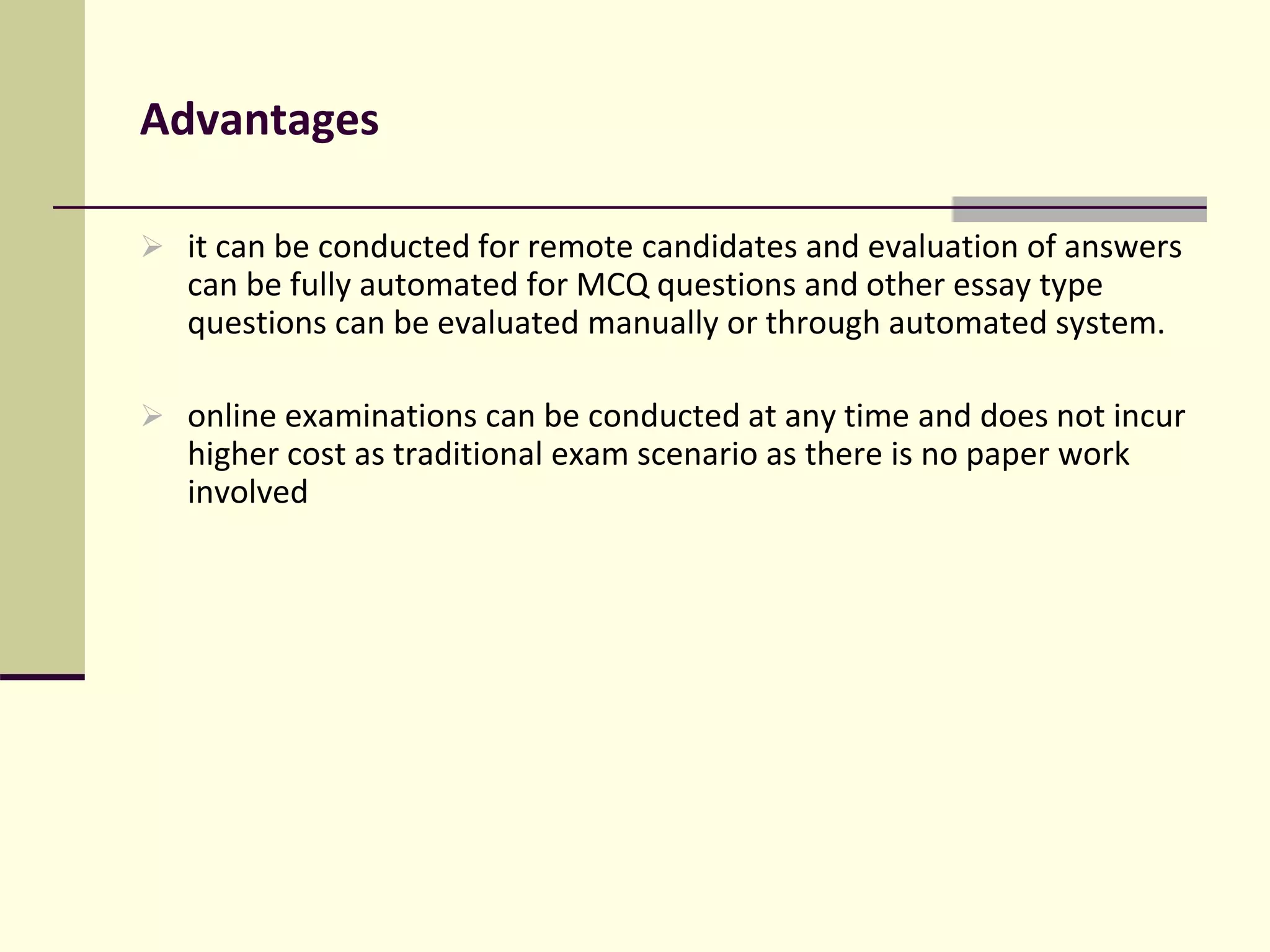 Advantages
 it can be conducted for remote candidates and evaluation of answers
can be fully automated for MCQ questions and other essay type
questions can be evaluated manually or through automated system.
 online examinations can be conducted at any time and does not incur
higher cost as traditional exam scenario as there is no paper work
involved
 