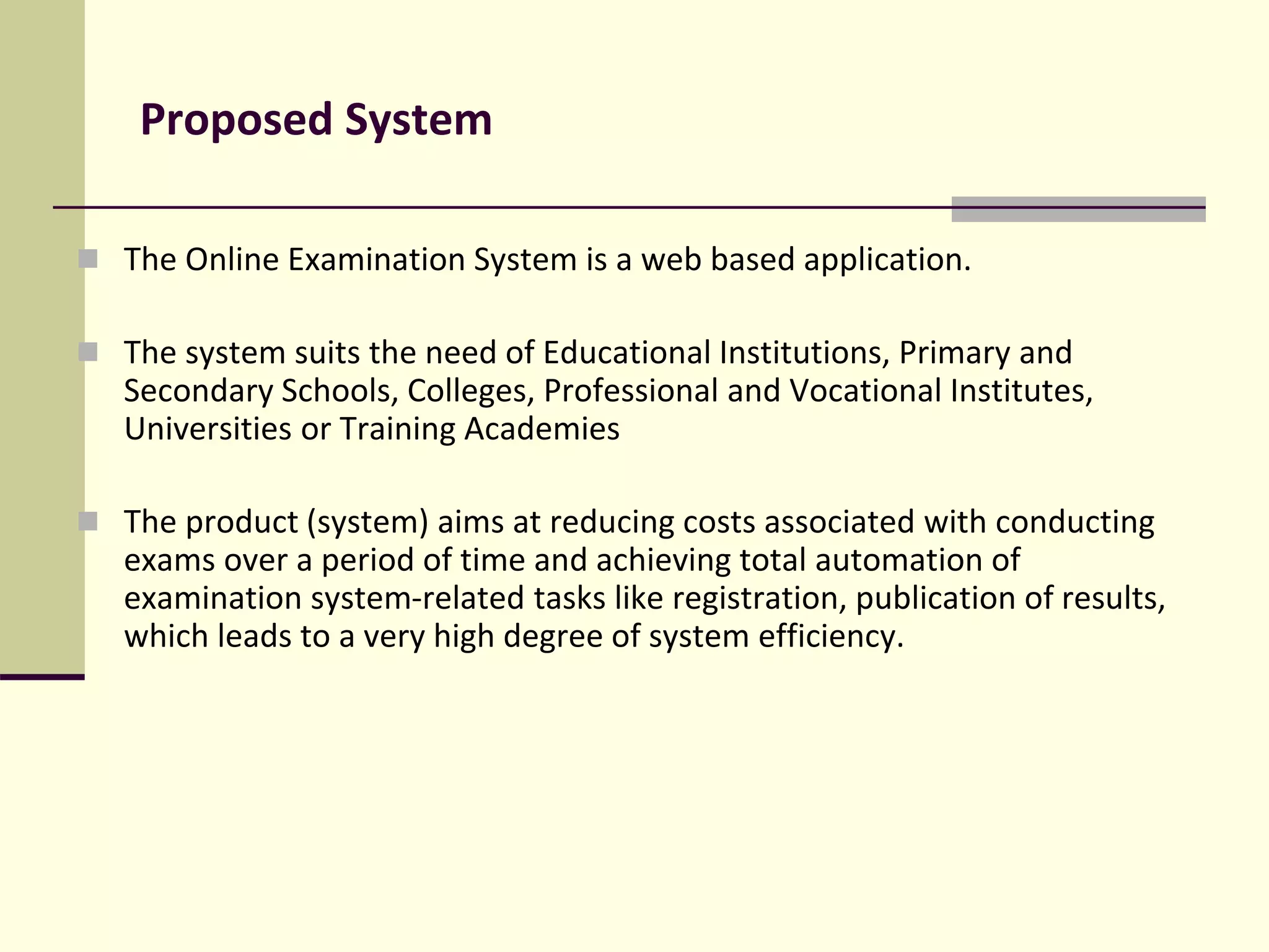 Proposed System
 The Online Examination System is a web based application.
 The system suits the need of Educational Institutions, Primary and
Secondary Schools, Colleges, Professional and Vocational Institutes,
Universities or Training Academies
 The product (system) aims at reducing costs associated with conducting
exams over a period of time and achieving total automation of
examination system-related tasks like registration, publication of results,
which leads to a very high degree of system efficiency.
 