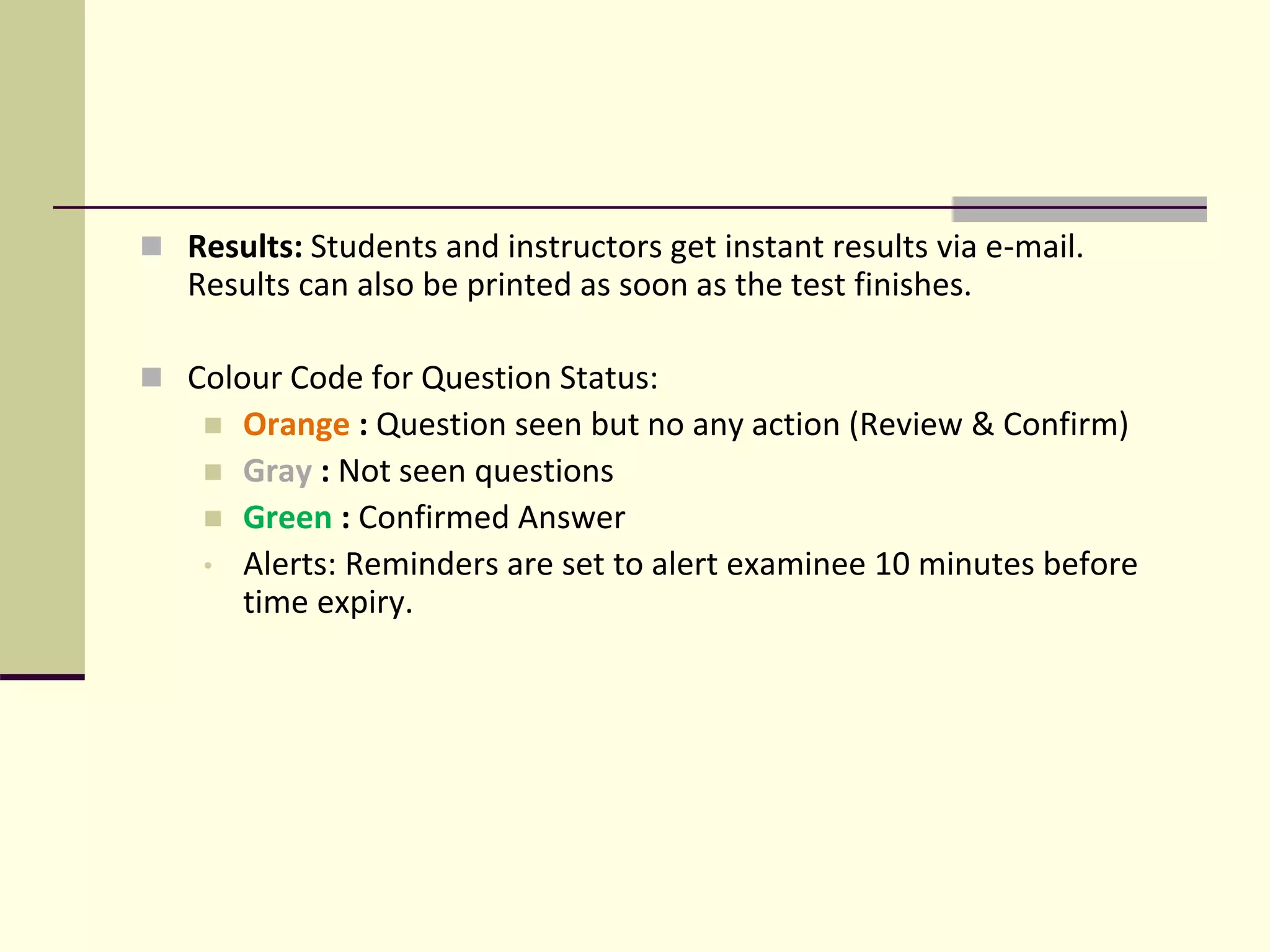  Results: Students and instructors get instant results via e-mail.
Results can also be printed as soon as the test finishes.
 Colour Code for Question Status:
 Orange : Question seen but no any action (Review & Confirm)
 Gray : Not seen questions
 Green : Confirmed Answer
• Alerts: Reminders are set to alert examinee 10 minutes before
time expiry.
 