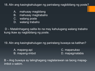 18. Alin ang kasingkahulugan ng pariralang nagbibilang ng poste?
A. mahusay magbilang
B. mahusay magtrabaho
C. walang poste
D. walang trabaho
D – Matalinhagang salita ito na may kahulugang walang trabaho
kung ikaw ay nagbibilang ng poste.
19. Alin ang kasingkahulugan ng pariralang buwaya sa katihan?
A. mapang-api C. mapanukso
B. mapang-imbot D. mapagmalabis
B – Ang buwaya ay talinghagang naglalarawan sa taong mapag-
imbot o sakim.
 