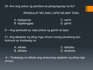 20. Ano ang pokus ng pandiwa sa pangungusap na ito?
IPANSULAT MO ANG LAPIS NA MAY TASA.
A. tagaganap C. sanhi
B. tagatanggap D. gamit
D – Ang ipansulat ay nasa pokus ng gamit na lapis.
21. Ang alpabeto ng ating mga ninuno noong panahong pre-
kolonyal ay tinatawag na
A. alibata C. talibaba
B. alibaba D. abakada
A – Tinatawag na alibata ang sinaunang alpabeto ng ating mga
ninuno
 