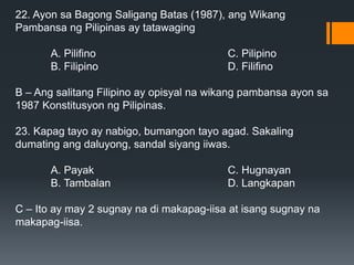 22. Ayon sa Bagong Saligang Batas (1987), ang Wikang
Pambansa ng Pilipinas ay tatawaging
A. Pilifino C. Pilipino
B. Filipino D. Filifino
B – Ang salitang Filipino ay opisyal na wikang pambansa ayon sa
1987 Konstitusyon ng Pilipinas.
23. Kapag tayo ay nabigo, bumangon tayo agad. Sakaling
dumating ang daluyong, sandal siyang iiwas.
A. Payak C. Hugnayan
B. Tambalan D. Langkapan
C – Ito ay may 2 sugnay na di makapag-iisa at isang sugnay na
makapag-iisa.
 