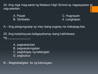 24. Ang mga mag-aaral ng Nolasco High School ay nagsayawan at
nag-aawitan.
A. Payak C. Hugnayan
B. Tambalan d. Langkapan
A – Ang pangungusap ay may isang sugnay na makapag-iisa.
25. Ang kasiphayuan-kaligayahanay isang halimbawa
ng______________.
A. pagkakatulad
B. pagsasalungatan
C. pagbibigay ng katangian
D. pagbubuo
B – Magkabaligtad ito ng kahulugan.
 