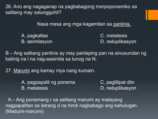 26. Ano ang nagaganap na pagbabagong morpoponemiko sa
salitang may salungguhit?
Nasa mesa ang mga kagamitan sa panlinis.
A. pagkaltas C. metatesis
B. asimilasyon D. reduplikasyon
B – Ang salitang panlinis ay may panlaping pan na sinusundan ng
katinig na l na nag-aasimila sa tunog na N.
27. Marumi ang kamay niya nang kumain.
A. pagpapalit ng ponema C. paglilipat diin
B. metatesis D. reduplikasyon
A – Ang ponemang r sa salitang marumi ay malayang
nagpapalitan sa letrang d na hindi nagbabago ang kahulugan.
(Madumi-marumi)
 