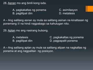 28. Asnan mo ang binili kong isda.
A. pagkakaltas ng ponema C. asimilasyon
B. paglilipat diin D. metatesis
A – Ang salitang asnan ay mula sa salitang asinan na kinaltasan ng
ponemang /i/ na hindi nagpabago sa kahulugan nito.
29. Aptan mo ang nasirang bubong.
A. metatesis C. pagkakaltas ng ponema
B. paglilipat diin D. pagpapalit ponema
A – Ang salitang aptan ay mula sa salitang atipan na nagkaltas ng
ponema at ang nagpalitan ng posisyon.
 