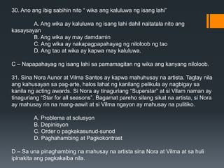 30. Ano ang ibig sabihin nito “ wika ang kaluluwa ng isang lahi”
A. Ang wika ay kaluluwa ng isang lahi dahil naitatala nito ang
kasaysayan
B. Ang wika ay may damdamin
C. Ang wika ay nakapagpapahayag ng niloloob ng tao
D. Ang tao at wika ay kapwa may kaluluwa.
C – Napapahayag ng isang lahi sa pamamagitan ng wika ang kanyang niloloob.
31. Sina Nora Aunor at Vilma Santos ay kapwa mahuhusay na artista. Taglay nila
ang kahusayan sa pag-arte, halos lahat ng kanilang pelikula ay nagbigay sa
kanila ng acting awards. Si Nora ay tinaguriang “Superstar” at si Vilam naman ay
tinaguriang “Star for all seasons”. Bagamat pareho silang sikat na artista, si Nora
ay mahusay rin na mang-aawit at si Vilma ngayon ay mahusay na pulitiko.
A. Problema at solusyon
B. Depinisyon
C. Order o pagkakasunud-sunod
D. Paghahambing at Pagkokontrast
D – Sa una pinaghambing na mahusay na artista sina Nora at Vilma at sa huli
ipinakita ang pagkakaiba nila.
 