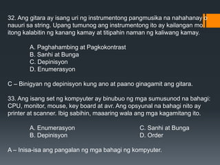 32. Ang gitara ay isang uri ng instrumentong pangmusika na nahahanay o
nauuri sa string. Upang tumunog ang instrumentong ito ay kailangan mo
itong kalabitin ng kanang kamay at titipahin naman ng kaliwang kamay.
A. Paghahambing at Pagkokontrast
B. Sanhi at Bunga
C. Depinisyon
D. Enumerasyon
C – Binigyan ng depinisyon kung ano at paano ginagamit ang gitara.
33. Ang isang set ng kompyuter ay binubuo ng mga sumusunod na bahagi:
CPU, monitor, mouse, key board at avr. Ang opsyunal na bahagi nito ay
printer at scanner. Ibig sabihin, maaaring wala ang mga kagamitang ito.
A. Enumerasyon C. Sanhi at Bunga
B. Depinisyon D. Order
A – Inisa-isa ang pangalan ng mga bahagi ng kompyuter.
 