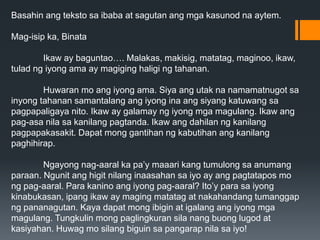 Basahin ang teksto sa ibaba at sagutan ang mga kasunod na aytem.
Mag-isip ka, Binata
Ikaw ay baguntao…. Malakas, makisig, matatag, maginoo, ikaw,
tulad ng iyong ama ay magiging haligi ng tahanan.
Huwaran mo ang iyong ama. Siya ang utak na namamatnugot sa
inyong tahanan samantalang ang iyong ina ang siyang katuwang sa
pagpapaligaya nito. Ikaw ay galamay ng iyong mga magulang. Ikaw ang
pag-asa nila sa kanilang pagtanda. Ikaw ang dahilan ng kanilang
pagpapakasakit. Dapat mong gantihan ng kabutihan ang kanilang
paghihirap.
Ngayong nag-aaral ka pa’y maaari kang tumulong sa anumang
paraan. Ngunit ang higit nilang inaasahan sa iyo ay ang pagtatapos mo
ng pag-aaral. Para kanino ang iyong pag-aaral? Ito’y para sa iyong
kinabukasan, ipang ikaw ay maging matatag at nakahandang tumanggap
ng pananagutan. Kaya dapat mong ibigin at igalang ang iyong mga
magulang. Tungkulin mong paglingkuran sila nang buong lugod at
kasiyahan. Huwag mo silang biguin sa pangarap nila sa iyo!
 