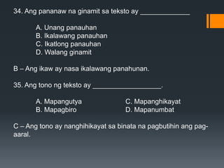 34. Ang pananaw na ginamit sa teksto ay _____________
A. Unang panauhan
B. Ikalawang panauhan
C. Ikatlong panauhan
D. Walang ginamit
B – Ang ikaw ay nasa ikalawang panahunan.
35. Ang tono ng teksto ay __________________.
A. Mapangutya C. Mapanghikayat
B. Mapagbiro D. Mapanumbat
C – Ang tono ay nanghihikayat sa binata na pagbutihin ang pag-
aaral.
 