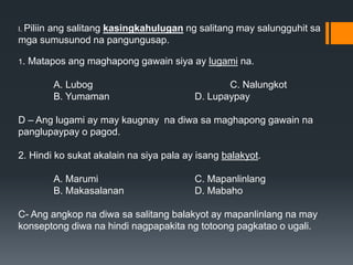I. Piliin ang salitang kasingkahulugan ng salitang may salungguhit sa
mga sumusunod na pangungusap.
1. Matapos ang maghapong gawain siya ay lugami na.
A. Lubog C. Nalungkot
B. Yumaman D. Lupaypay
D – Ang lugami ay may kaugnay na diwa sa maghapong gawain na
panglupaypay o pagod.
2. Hindi ko sukat akalain na siya pala ay isang balakyot.
A. Marumi C. Mapanlinlang
B. Makasalanan D. Mabaho
C- Ang angkop na diwa sa salitang balakyot ay mapanlinlang na may
konseptong diwa na hindi nagpapakita ng totoong pagkatao o ugali.
 