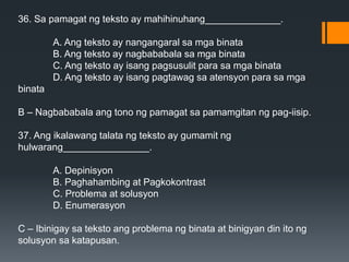 36. Sa pamagat ng teksto ay mahihinuhang______________.
A. Ang teksto ay nangangaral sa mga binata
B. Ang teksto ay nagbababala sa mga binata
C. Ang teksto ay isang pagsusulit para sa mga binata
D. Ang teksto ay isang pagtawag sa atensyon para sa mga
binata
B – Nagbababala ang tono ng pamagat sa pamamgitan ng pag-iisip.
37. Ang ikalawang talata ng teksto ay gumamit ng
hulwarang________________.
A. Depinisyon
B. Paghahambing at Pagkokontrast
C. Problema at solusyon
D. Enumerasyon
C – Ibinigay sa teksto ang problema ng binata at binigyan din ito ng
solusyon sa katapusan.
 