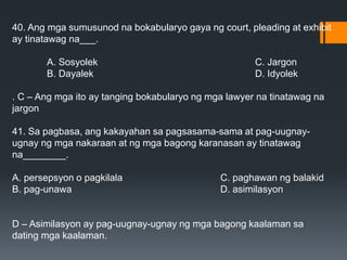 40. Ang mga sumusunod na bokabularyo gaya ng court, pleading at exhibit
ay tinatawag na___.
A. Sosyolek C. Jargon
B. Dayalek D. Idyolek
. C – Ang mga ito ay tanging bokabularyo ng mga lawyer na tinatawag na
jargon
41. Sa pagbasa, ang kakayahan sa pagsasama-sama at pag-uugnay-
ugnay ng mga nakaraan at ng mga bagong karanasan ay tinatawag
na________.
A. persepsyon o pagkilala C. paghawan ng balakid
B. pag-unawa D. asimilasyon
D – Asimilasyon ay pag-uugnay-ugnay ng mga bagong kaalaman sa
dating mga kaalaman.
 