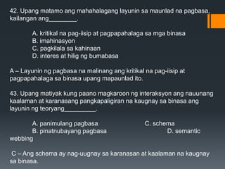 42. Upang matamo ang mahahalagang layunin sa maunlad na pagbasa,
kailangan ang________.
A. kritikal na pag-iisip at pagpapahalaga sa mga binasa
B. imahinasyon
C. pagkilala sa kahinaan
D. interes at hilig ng bumabasa
A – Layunin ng pagbasa na malinang ang kritikal na pag-iisip at
pagpapahalaga sa binasa upang mapaunlad ito.
43. Upang matiyak kung paano magkaroon ng interaksyon ang nauunang
kaalaman at karanasang pangkapaligiran na kaugnay sa binasa ang
layunin ng teoryang_________.
A. panimulang pagbasa C. schema
B. pinatnubayang pagbasa D. semantic
webbing
C – Ang schema ay nag-uugnay sa karanasan at kaalaman na kaugnay
sa binasa.
 