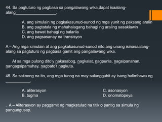 44. Sa pagtuturo ng pagbasa sa pangalawang wika,dapat isaalang-
alang__________________.
A. ang simulain ng pagkakasunud-sunod ng mga yunit ng paksang aralin
B. ang pagtatala ng mahahalagang bahagi ng araling sasaklawin
C. ang bawat bahagi ng balarila
D. ang pagsasanay na transisyon
A – Ang mga simulain at ang pagkakasunud-sunod nito ang unang isinasaalang-
alang sa pagtuturo ng pagbasa gamit ang pangalawang wika.
At sa mga pulong dito’y nakasabog, nagkalat, nagpunla, nagsipanahan,
nangagsipamuhay, nagbato’t nagkuta.
45. Sa saknong na ito, ang mga tunog na may salungguhit ay isang halimbawa ng
___________.
A. aliterasyon C. asonasyon
B. tugma D. onomatopeya
. A – Aliterasyon ay paggamit ng magkatulad na titik o pantig sa simula ng
pangungusap.
 