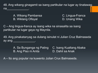 48. Ang wikang ginagamit sa isang partikular na lugar ay tinatawag
na_____________.
A. Wikang Pambansa C. Lingua-Franca
B. Wiklang Ofisyal D. Unang Wika
C – Ang lingua-franca ay isang wika na sinasalita sa isang
partikular na lugar gaya ng Maynila.
49. Ang pinakatanyag sa dulang isinulat ni Julian Cruz Balmaseda
ay ang _____________.
A. Sa Bunganga ng Pating C. Isang Kualtang Abaka
B. Ang Piso ni Anita D. Dahil sa Anak
A – Ito ang popular na kuwento Julian Crux Balmaseda.
 